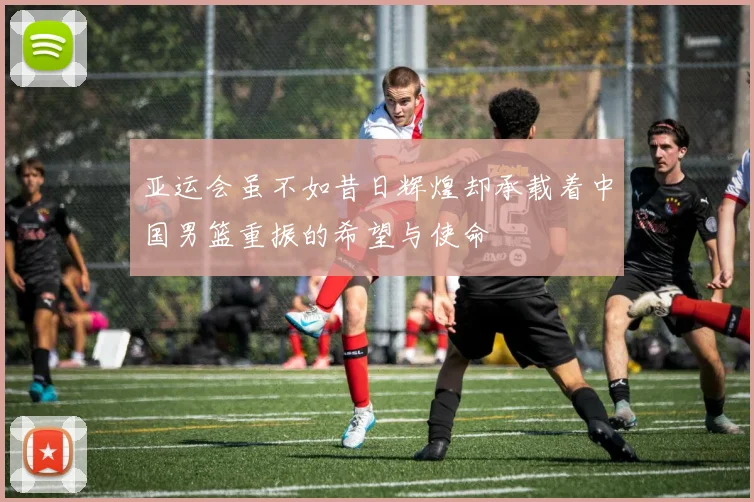 亚运会虽不如昔日辉煌却承载着中国男篮重振的希望与使命