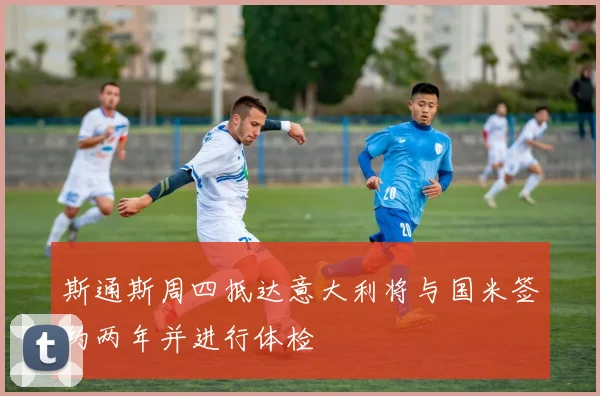 斯通斯周四抵达意大利将与国米签约两年并进行体检