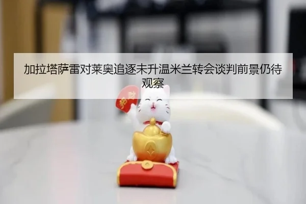 加拉塔萨雷对莱奥追逐未升温米兰转会谈判前景仍待观察